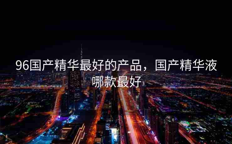 96国产精华最好的产品，国产精华液哪款最好
