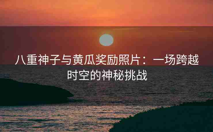 八重神子与黄瓜奖励照片：一场跨越时空的神秘挑战