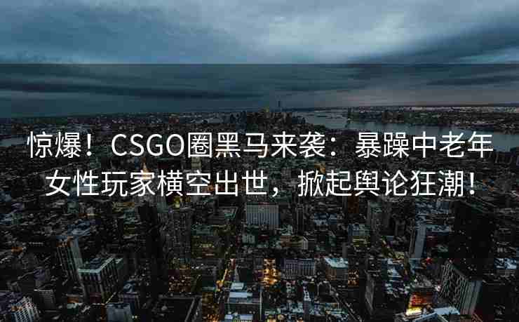 惊爆！CSGO圈黑马来袭：暴躁中老年女性玩家横空出世，掀起舆论狂潮！