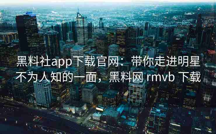 黑料社app下载官网：带你走进明星不为人知的一面，黑料网 rmvb 下载