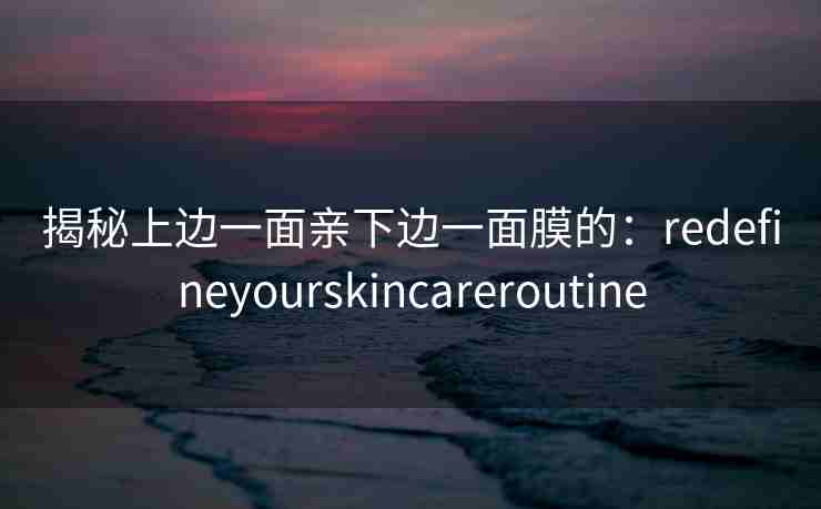 揭秘上边一面亲下边一面膜的：redefineyourskincareroutine