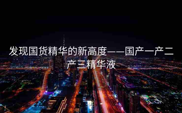 发现国货精华的新高度——国产一产二产三精华液
