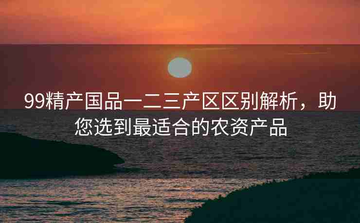 99精产国品一二三产区区别解析，助您选到最适合的农资产品