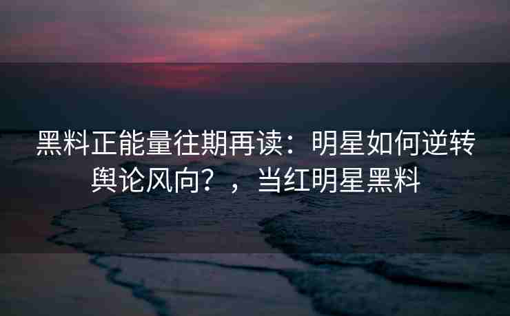 黑料正能量往期再读：明星如何逆转舆论风向？，当红明星黑料